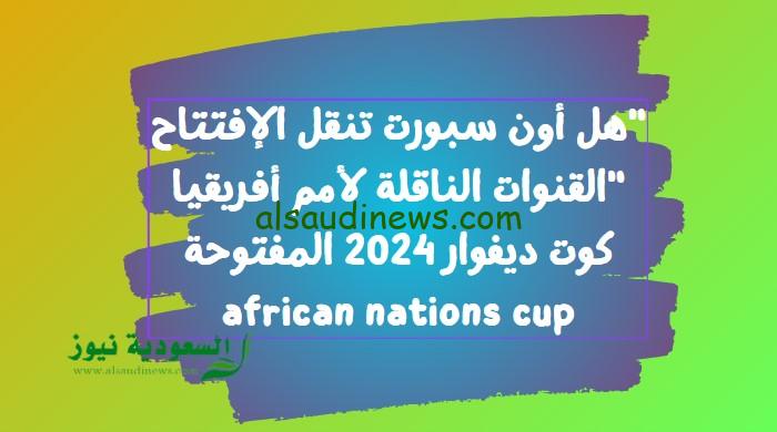 “هل الجزائرية هتذيع مصر”.. القنوات الناقلة لكأس أمم أفريقيا كوت ديفوار 2024 المفتوحة african nations cup