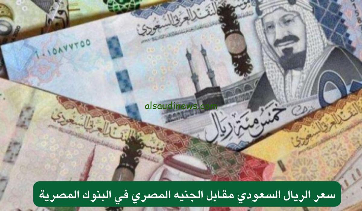 سعر الريال السعودي مقابل الجنية المصري اليوم فى جميع البنوك والسوق