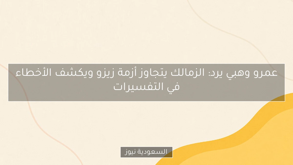 عمرو وهبي يرد: الزمالك يتجاوز أزمة زيزو ويكشف الأخطاء في التفسيرات