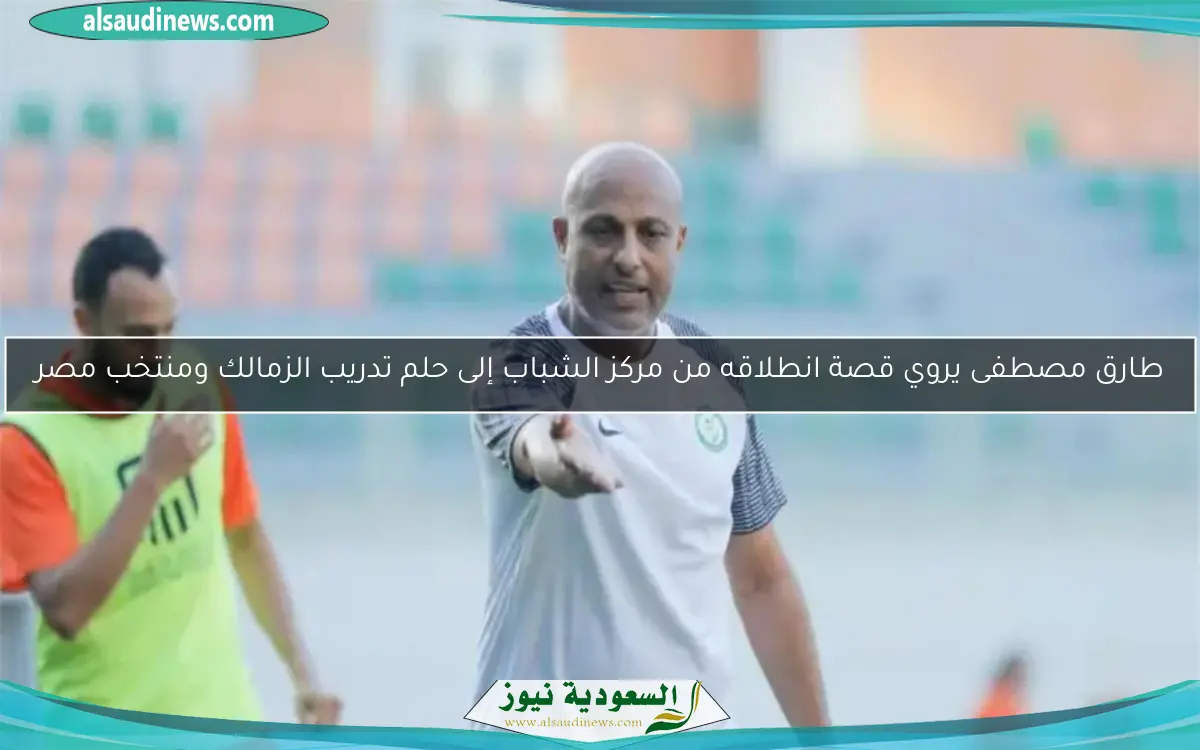 طارق مصطفى يروي قصة انطلاقه من مركز الشباب إلى حلم تدريب الزمالك ومنتخب مصر