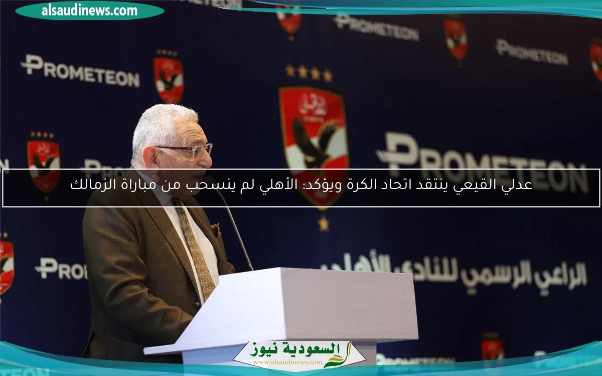 عدلي القيعي ينتقد اتحاد الكرة ويؤكد: الأهلي لم ينسحب من مباراة الزمالك