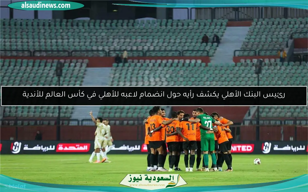 رئيس البنك الأهلي يكشف رأيه حول انضمام لاعبه للأهلي في كأس العالم للأندية