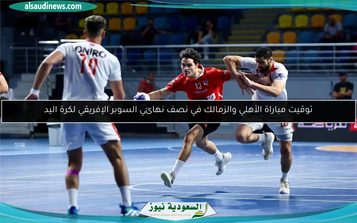 توقيت مباراة الأهلي والزمالك في نصف نهائي السوبر الإفريقي لكرة اليد