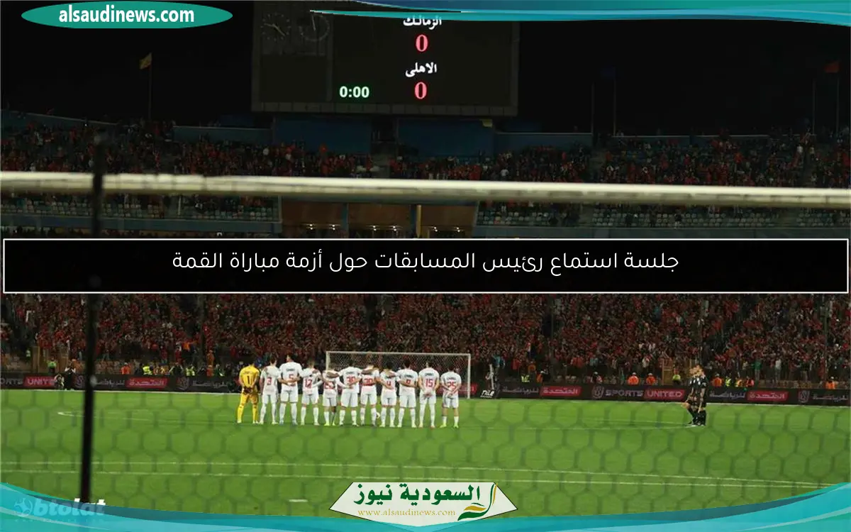 جلسة استماع رئيس المسابقات حول أزمة مباراة القمة