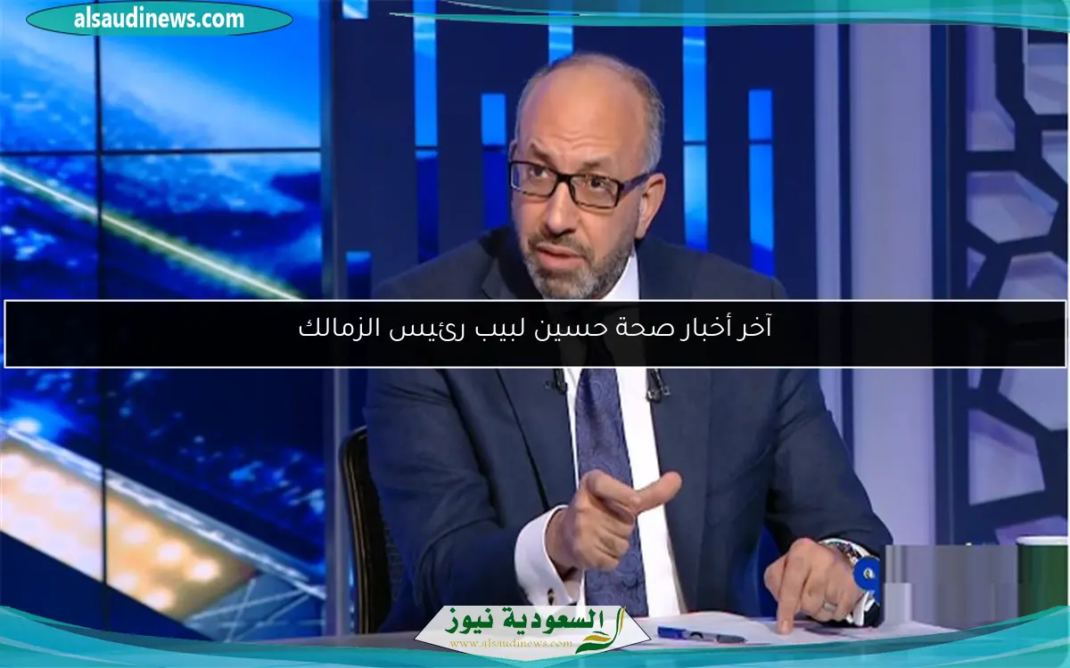 آخر أخبار صحة حسين لبيب رئيس الزمالك