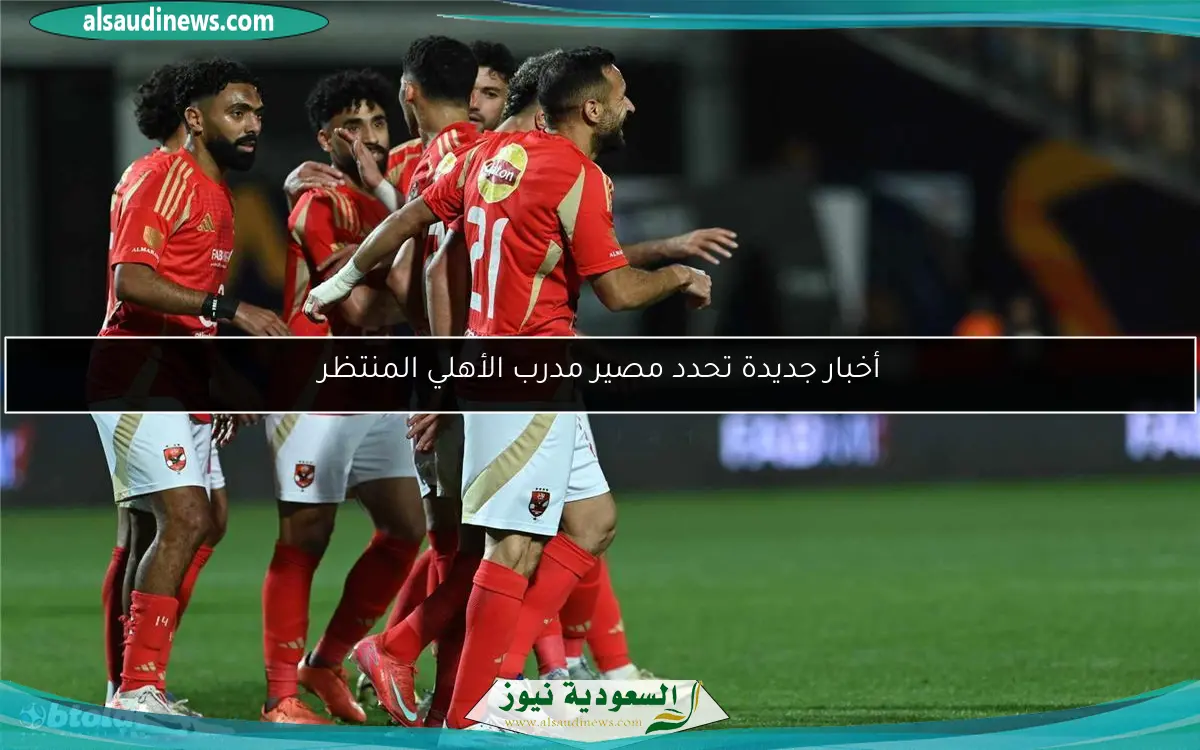 أخبار جديدة تحدد مصير مدرب الأهلي المنتظر