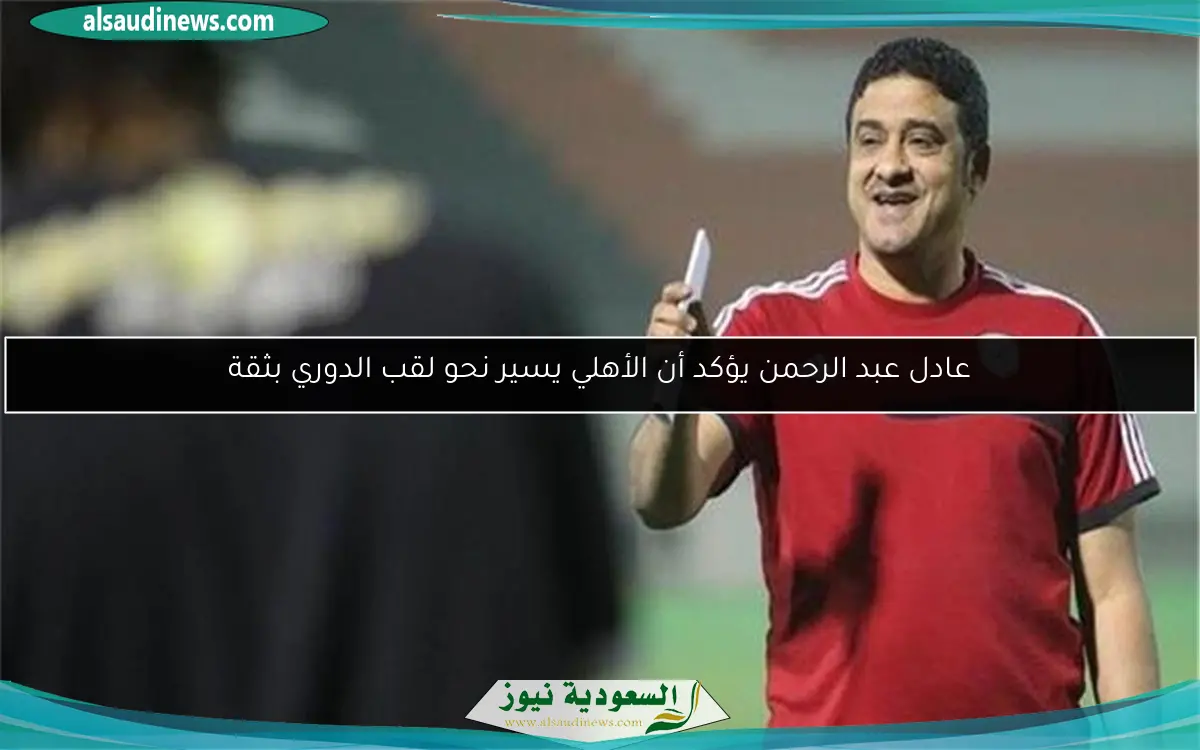 عادل عبد الرحمن يؤكد أن الأهلي يسير نحو لقب الدوري بثقة
