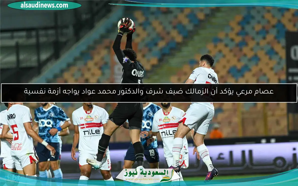 عصام مرعي يؤكد أن الزمالك ضيف شرف والدكتور محمد عواد يواجه أزمة نفسية