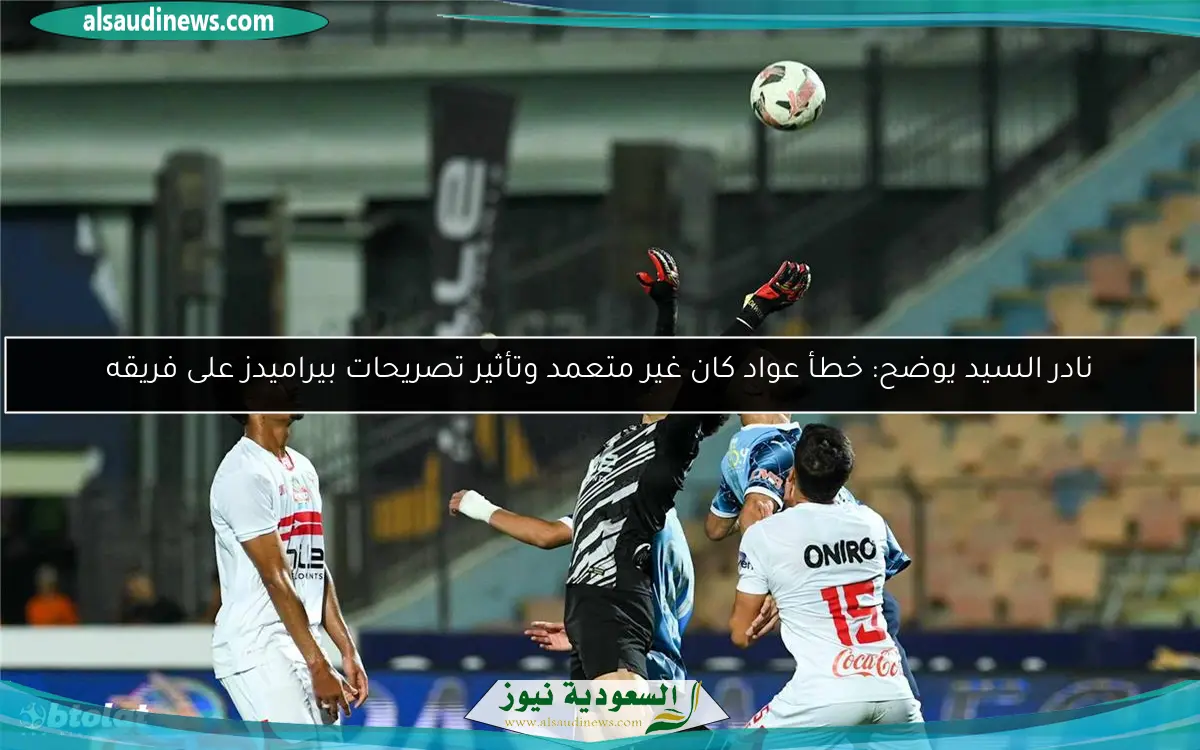 نادر السيد يوضح: خطأ عواد كان غير متعمد وتأثير تصريحات بيراميدز على فريقه