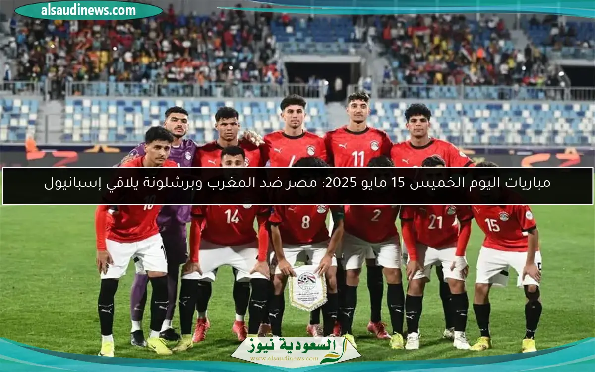 مباريات اليوم الخميس 15 مايو 2025: مصر ضد المغرب وبرشلونة يلاقي إسبانيول