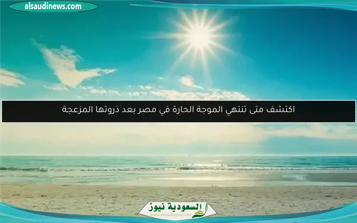 اكتشف متى تنتهي الموجة الحارة في مصر بعد ذروتها المزعجة