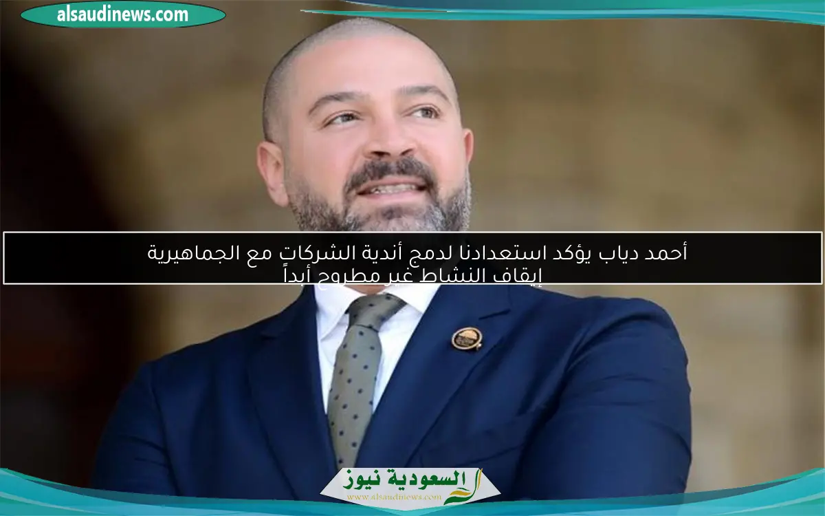 أحمد دياب يؤكد استعدادنا لدمج أندية الشركات مع الجماهيرية إيقاف النشاط غير مطروح أبداً