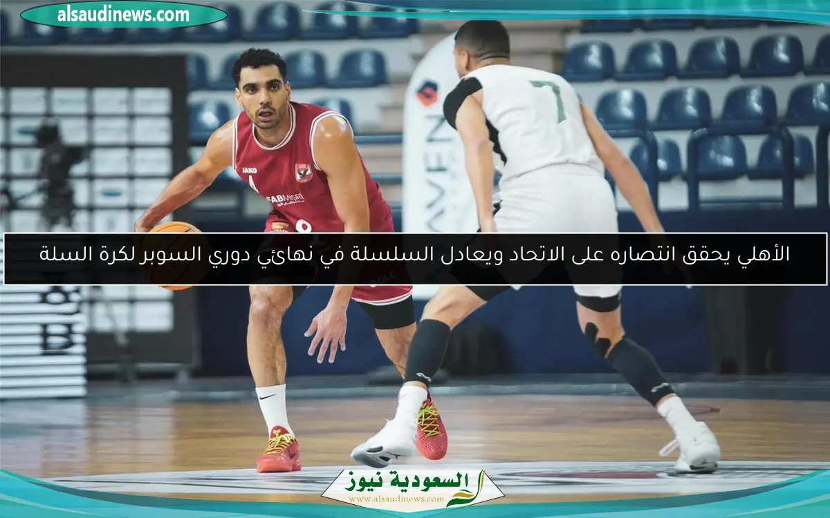 الأهلي يحقق انتصاره على الاتحاد ويعادل السلسلة في نهائي دوري السوبر لكرة السلة