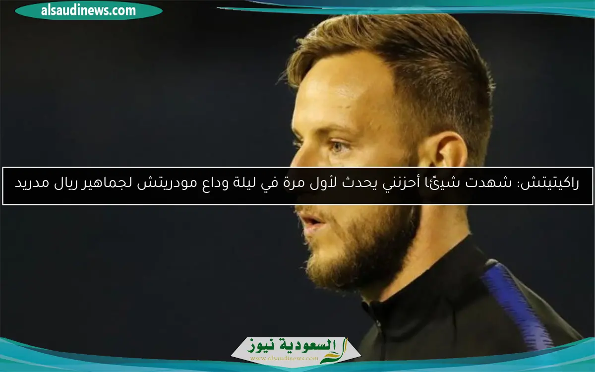 راكيتيتش: شهدت شيئًا أحزنني يحدث لأول مرة في ليلة وداع مودريتش لجماهير ريال مدريد