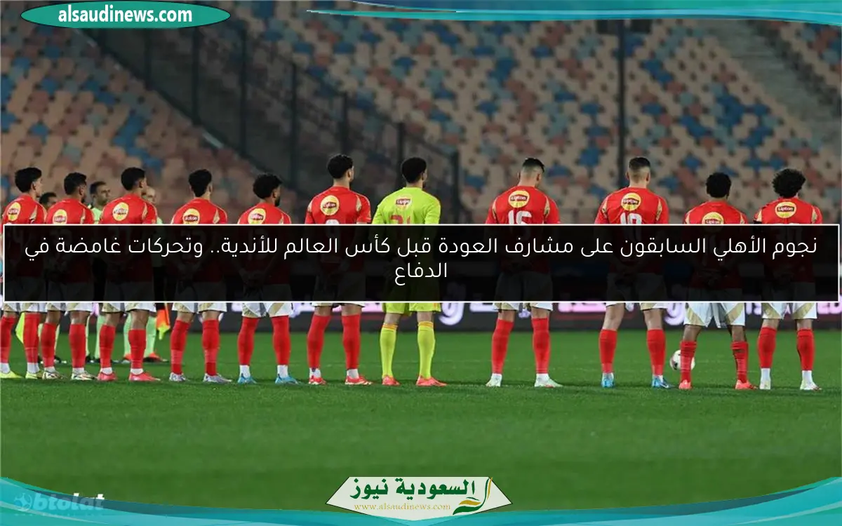 نجوم الأهلي السابقون على مشارف العودة قبل كأس العالم للأندية.. وتحركات غامضة في الدفاع