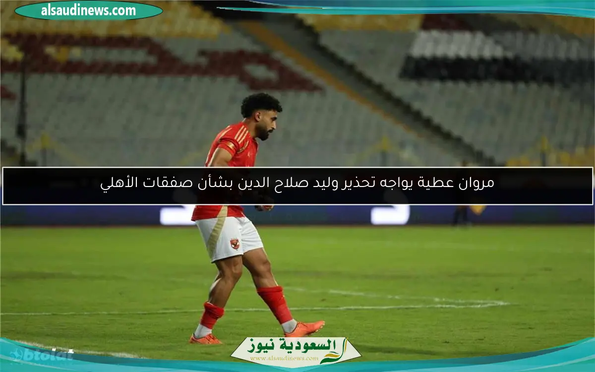 مروان عطية يواجه تحذير وليد صلاح الدين بشأن صفقات الأهلي