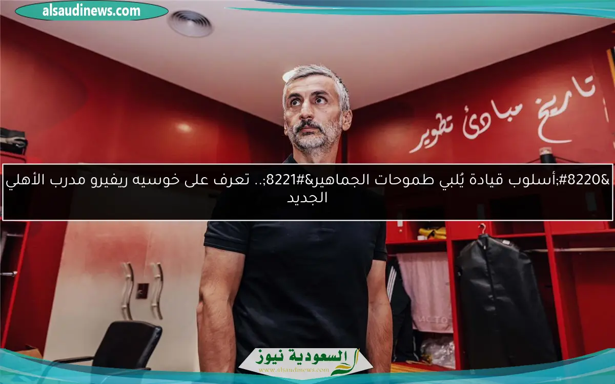 “أسلوب قيادة يُلبي طموحات الجماهير”.. تعرف على خوسيه ريفيرو مدرب الأهلي الجديد