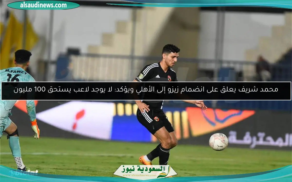 محمد شريف يعلق على انضمام زيزو إلى الأهلي ويؤكد: لا يوجد لاعب يستحق 100 مليون