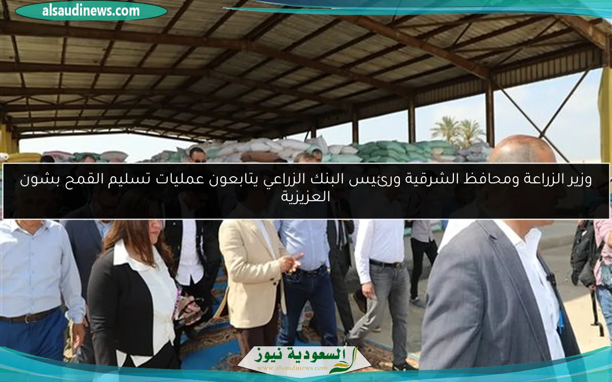 وزير الزراعة ومحافظ الشرقية ورئيس البنك الزراعي يتابعون عمليات تسليم القمح بشون العزيزية