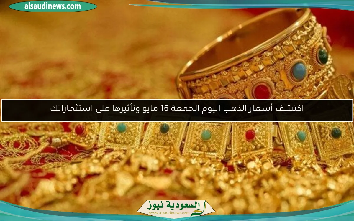 اكتشف أسعار الذهب اليوم الجمعة 16 مايو وتأثيرها على استثماراتك