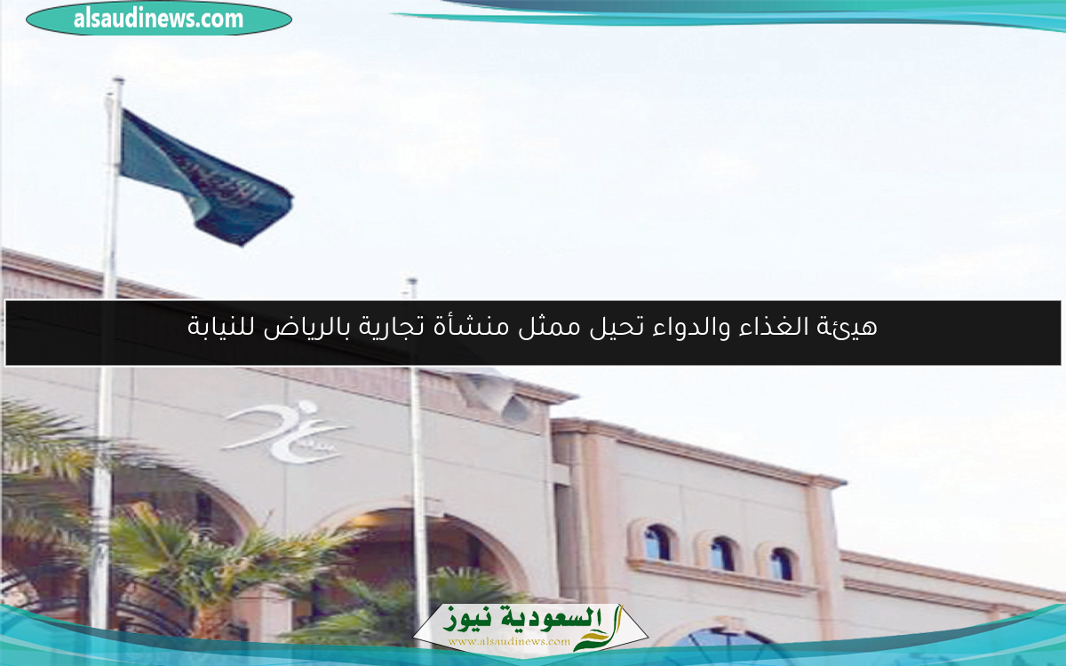 هيئة الغذاء والدواء تحيل ممثل منشأة تجارية بالرياض للنيابة