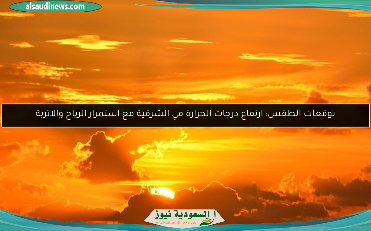 توقعات الطقس: ارتفاع درجات الحرارة في الشرقية مع استمرار الرياح والأتربة