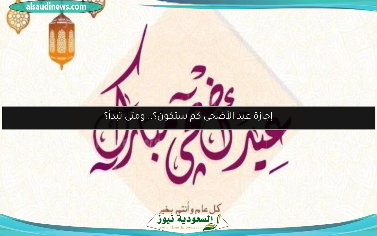إجازة عيد الأضحى كم ستكون؟.. ومتى تبدأ؟