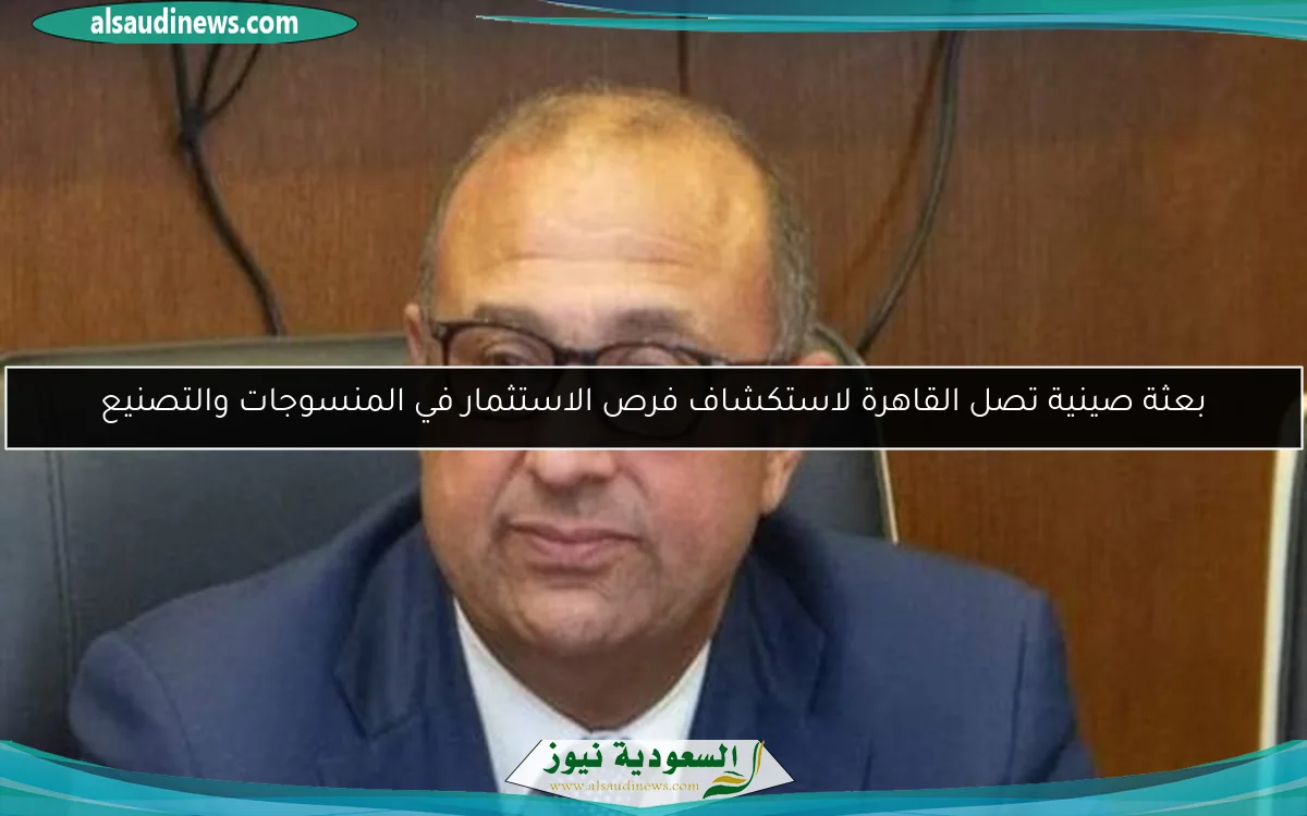 بعثة صينية تصل القاهرة لاستكشاف فرص الاستثمار في المنسوجات والتصنيع