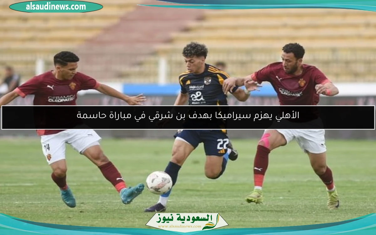 الأهلي يهزم سيراميكا بهدف بن شرقي في مباراة حاسمة