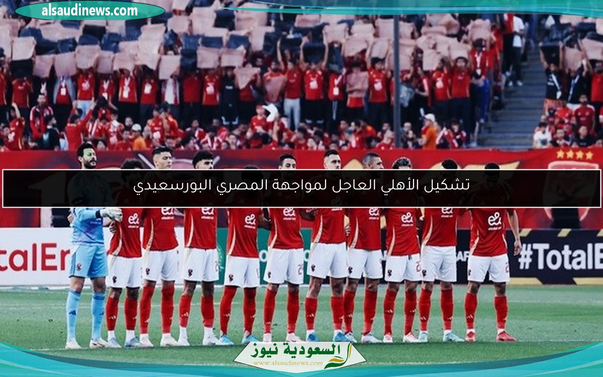 تشكيل الأهلي العاجل لمواجهة المصري البورسعيدي
