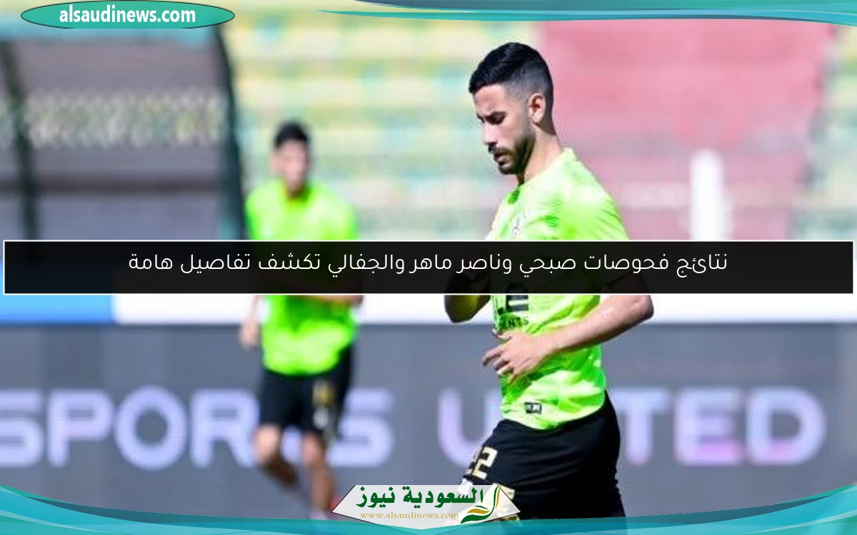 نتائج فحوصات صبحي وناصر ماهر والجفالي تكشف تفاصيل هامة