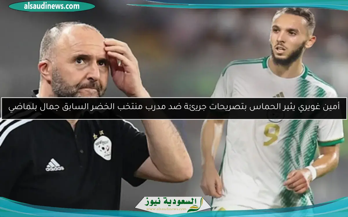 أمين غويري يثير الحماس بتصريحات جريئة ضد مدرب منتخب الخضر السابق جمال بلماضي