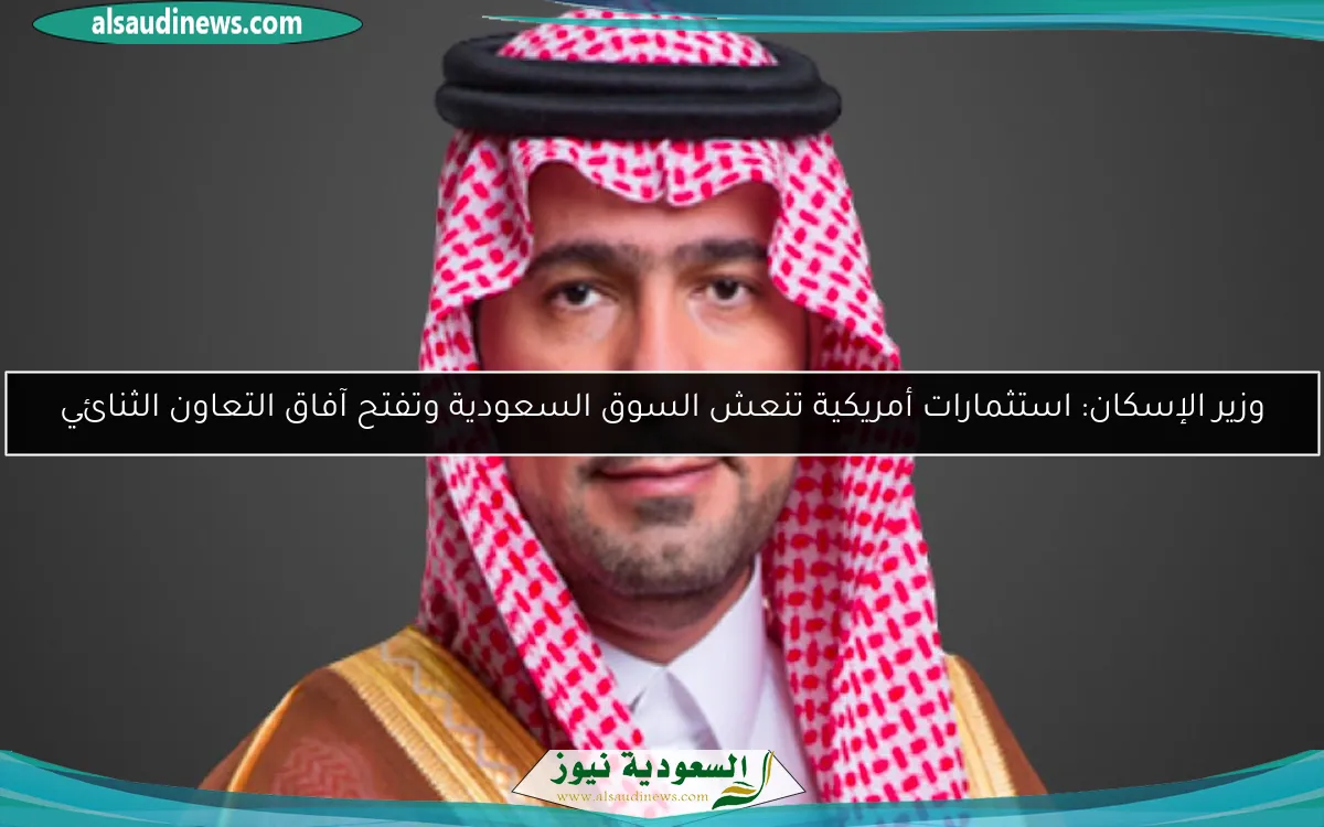 وزير الإسكان: استثمارات أمريكية تنعش السوق السعودية وتفتح آفاق التعاون الثنائي