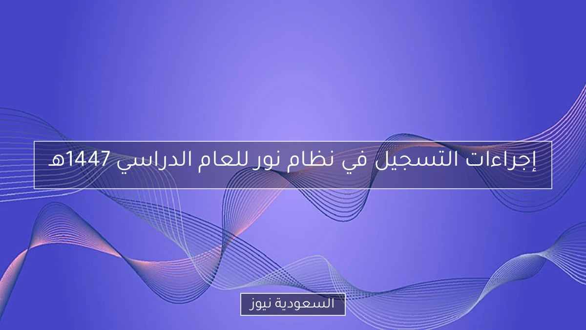 إجراءات التسجيل في نظام نور للعام الدراسي 1447هـ