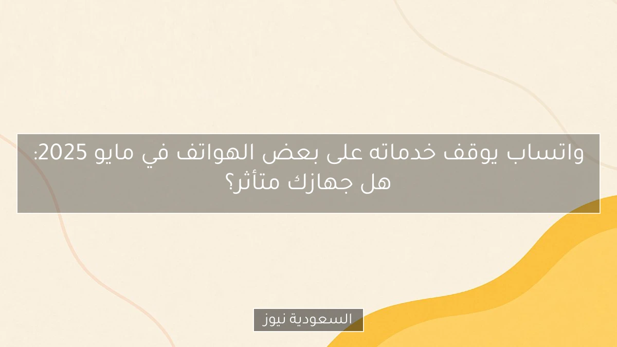 واتساب يوقف خدماته على بعض الهواتف في مايو 2025: هل جهازك متأثر؟