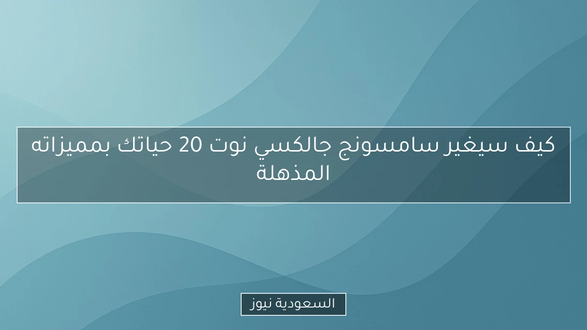 كيف سيغير سامسونج جالكسي نوت 20 حياتك بمميزاته المذهلة