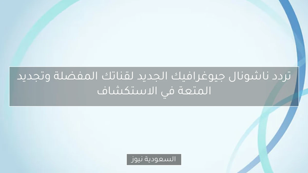 تردد ناشونال جيوغرافيك الجديد لقناتك المفضلة وتجديد المتعة في الاستكشاف