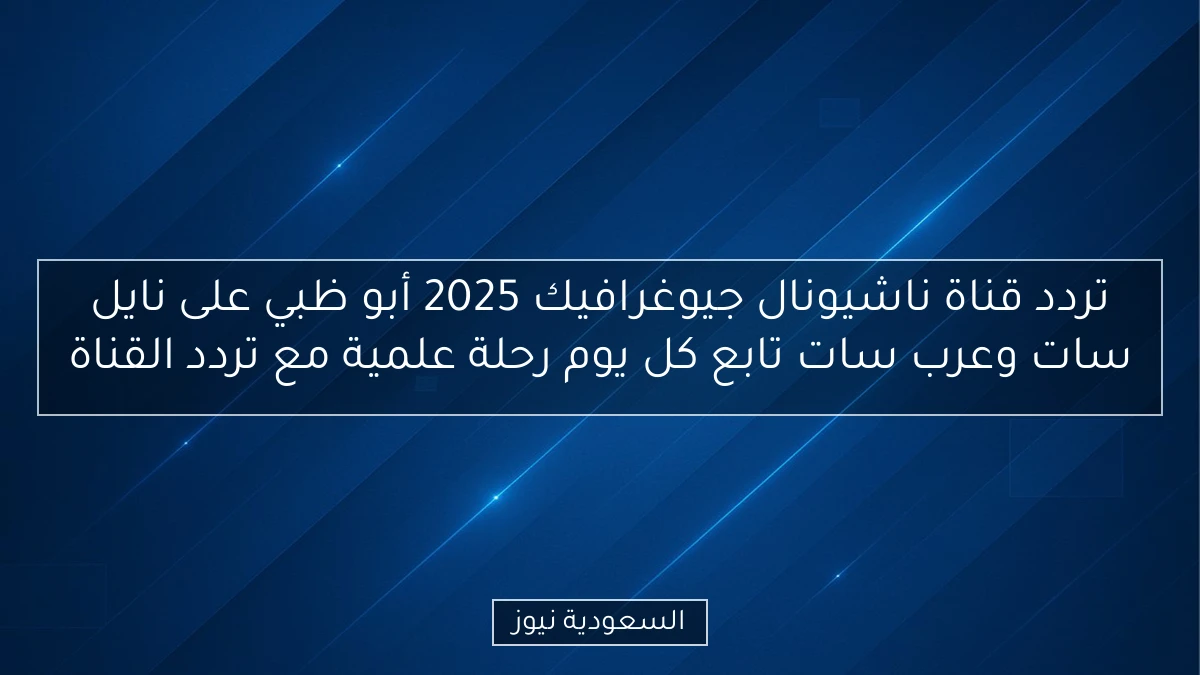 تردد قناة ناشيونال جيوغرافيك 2025 أبو ظبي على نايل سات وعرب سات تابع كل يوم رحلة علمية مع تردد القناة