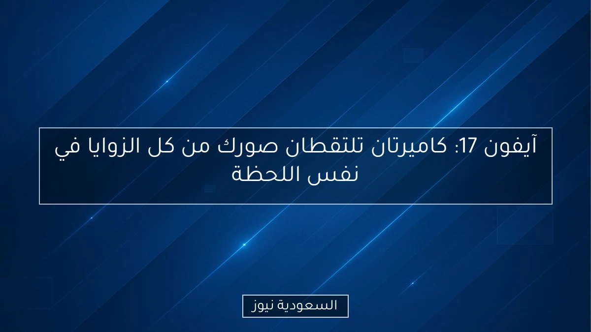 آيفون 17: كاميرتان تلتقطان صورك من كل الزوايا في نفس اللحظة