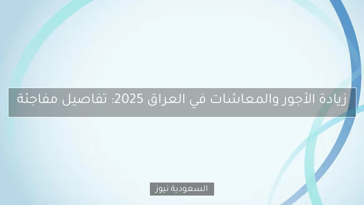 زيادة الأجور والمعاشات في العراق 2025: تفاصيل مفاجئة