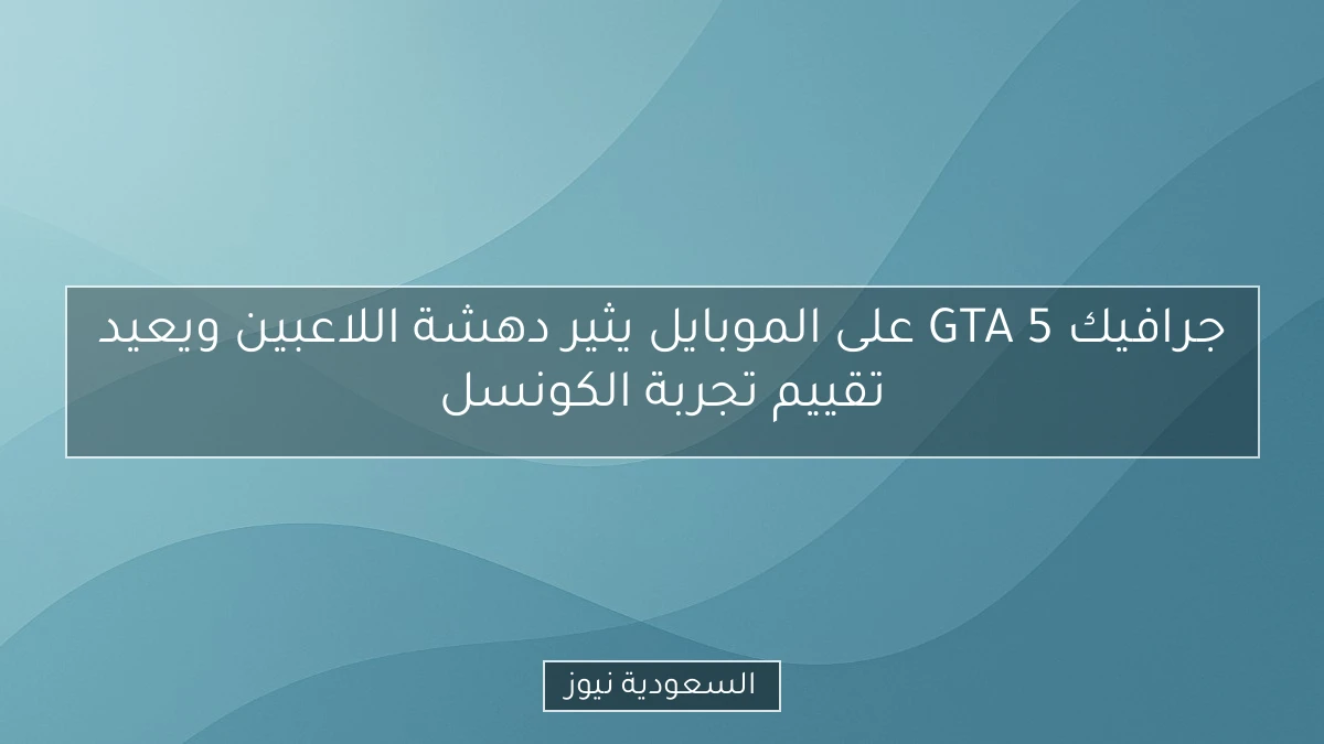 جرافيك GTA 5 على الموبايل يثير دهشة اللاعبين ويعيد تقييم تجربة الكونسل