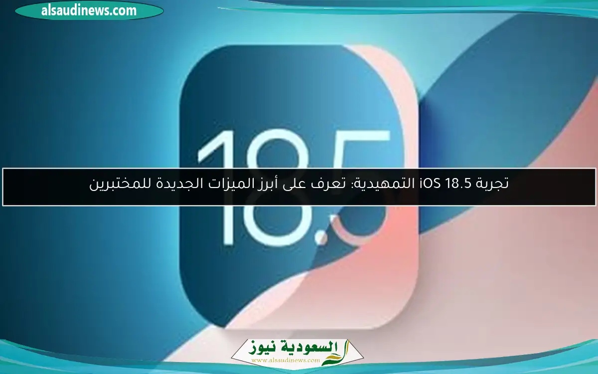 تجربة iOS 18.5 التمهيدية: تعرف على أبرز الميزات الجديدة للمختبرين