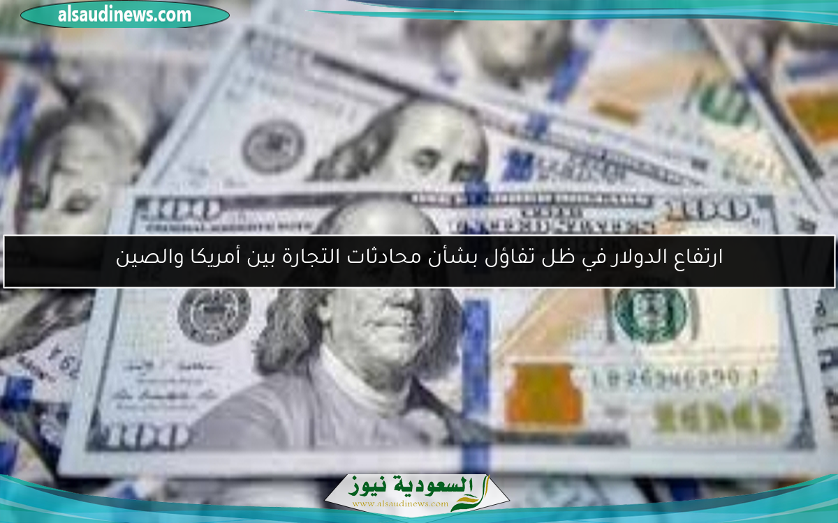 ارتفاع الدولار في ظل تفاؤل بشأن محادثات التجارة بين أمريكا والصين