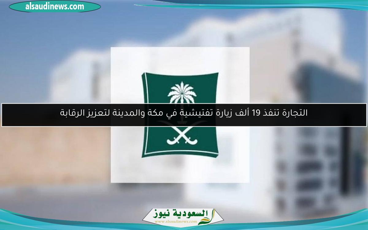 التجارة تنفذ 19 ألف زيارة تفتيشية في مكة والمدينة لتعزيز الرقابة