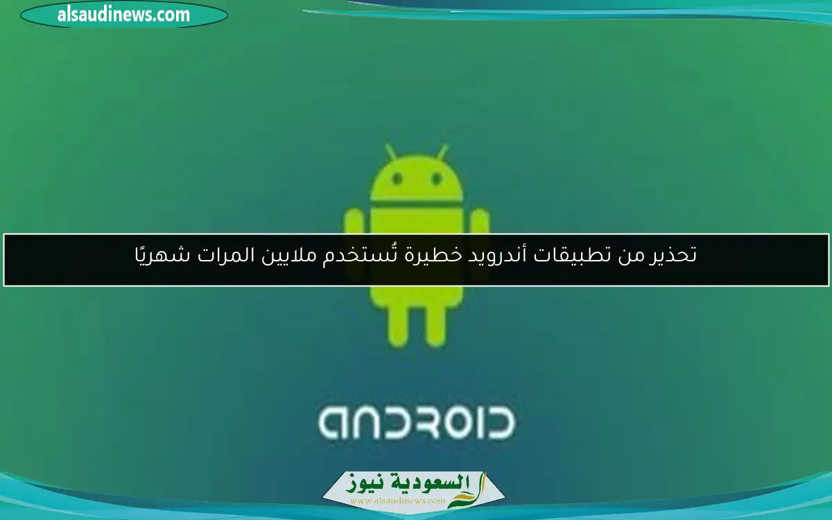 تحذير من تطبيقات أندرويد خطيرة تُستخدم ملايين المرات شهريًا