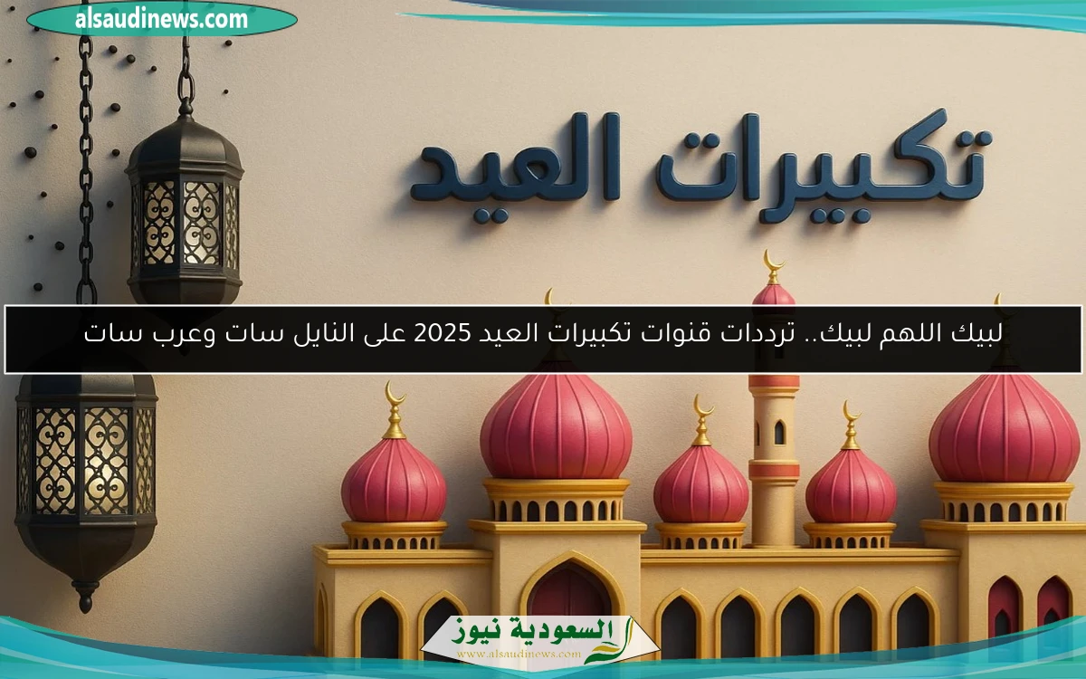 لبيك اللهم لبيك.. ترددات قنوات تكبيرات العيد 2025 على النايل سات وعرب سات