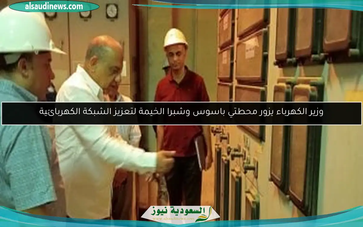 وزير الكهرباء يزور محطتي باسوس وشبرا الخيمة لتعزيز الشبكة الكهربائية