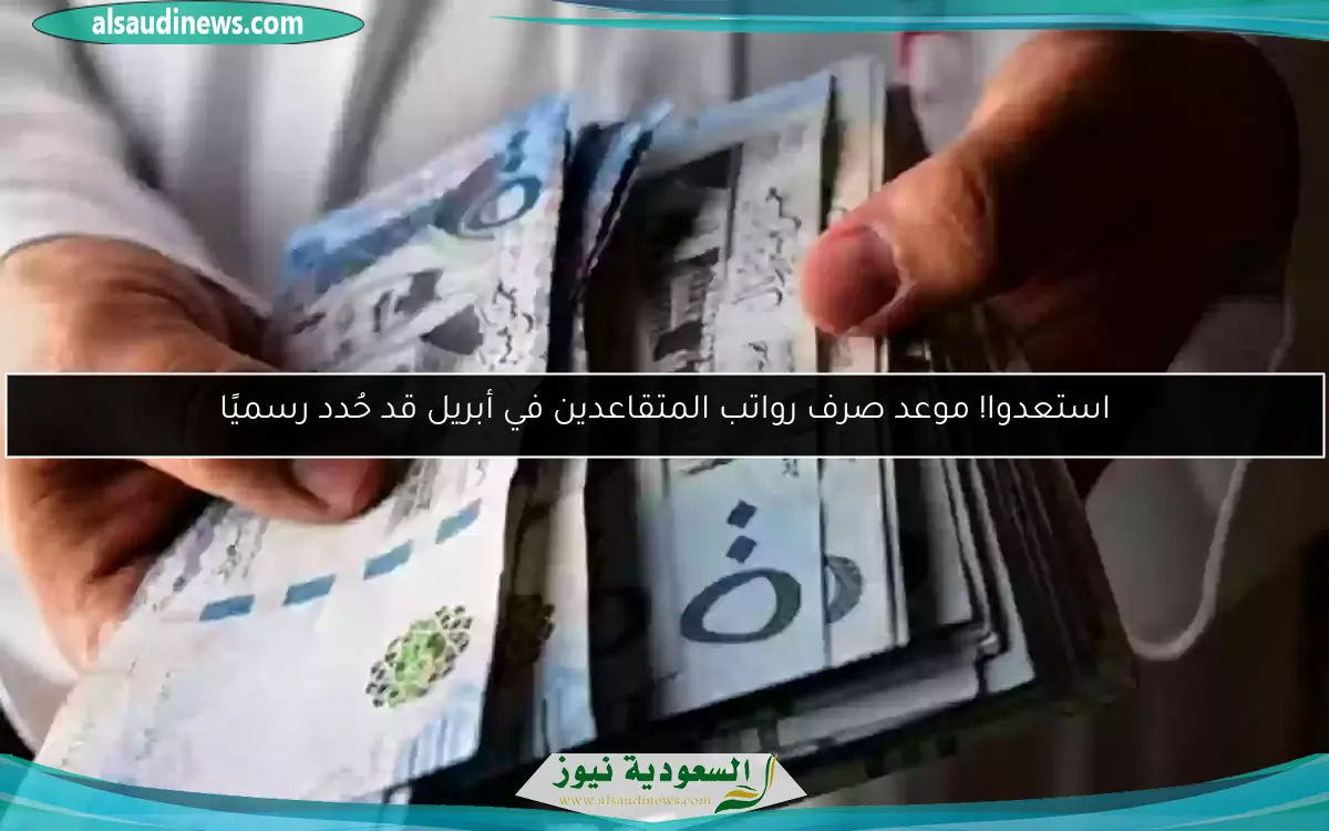 استعدوا! موعد صرف رواتب المتقاعدين في أبريل قد حُدد رسميًا