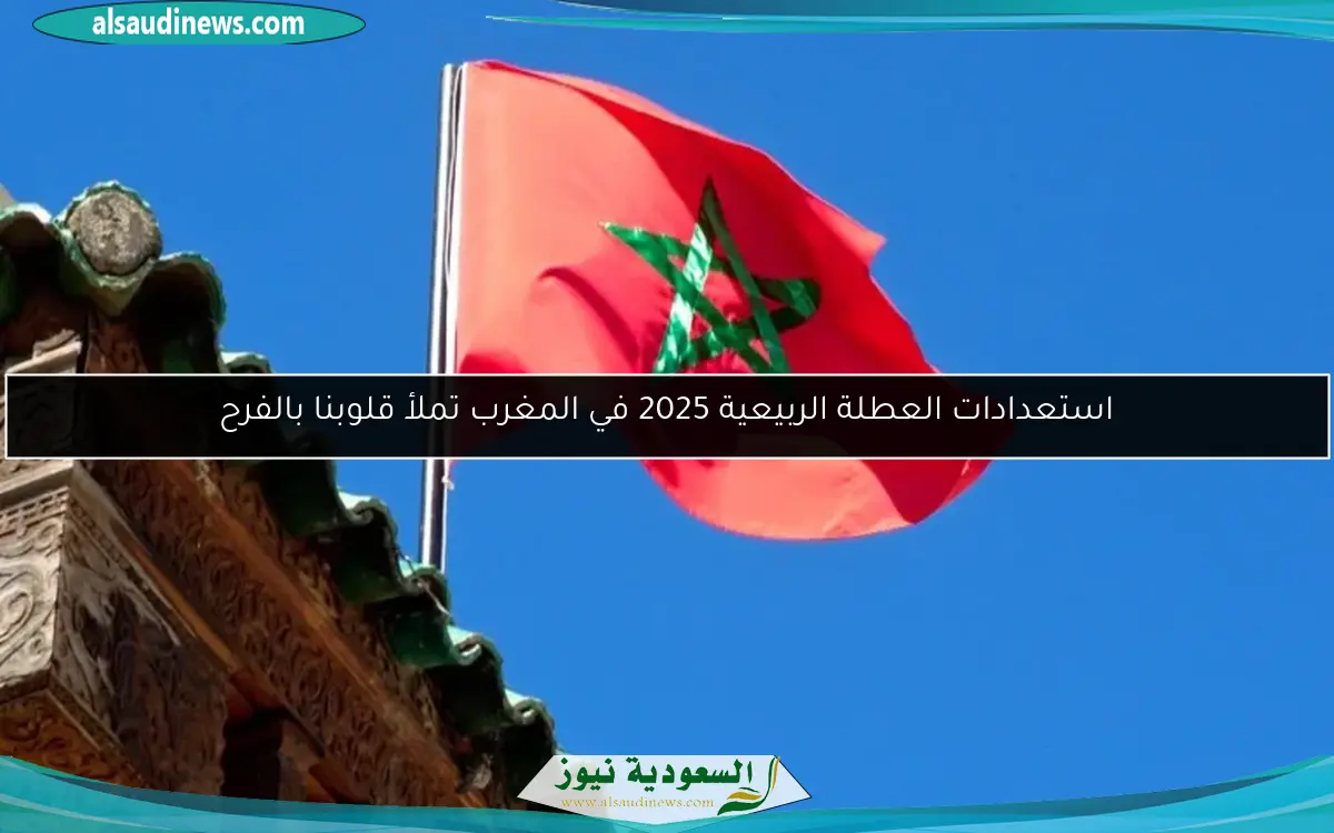 استعدادات العطلة الربيعية 2025 في المغرب تملأ قلوبنا بالفرح