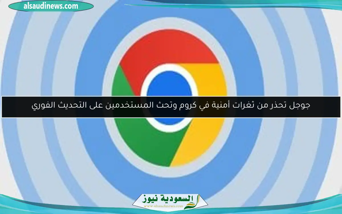 جوجل تحذر من ثغرات أمنية في كروم وتحث المستخدمين على التحديث الفوري